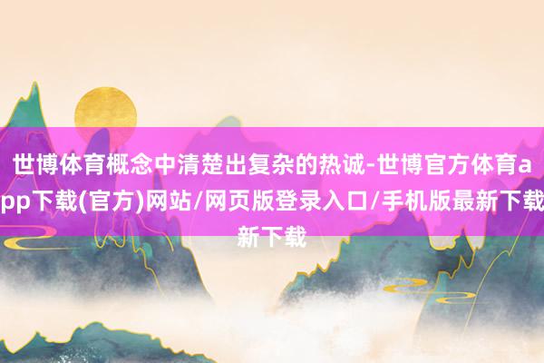 世博体育概念中清楚出复杂的热诚-世博官方体育app下载(官方)网站/网页版登录入口/手机版最新下载