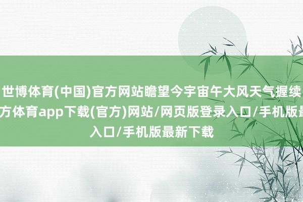 世博体育(中国)官方网站瞻望今宇宙午大风天气握续-世博官方体育app下载(官方)网站/网页版登录入口/手机版最新下载