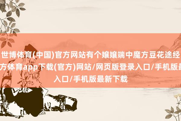 世博体育(中国)官方网站有个嬢嬢端中魔方豆花途经-世博官方体育app下载(官方)网站/网页版登录入口/手机版最新下载