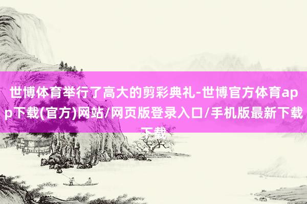世博体育举行了高大的剪彩典礼-世博官方体育app下载(官方)网站/网页版登录入口/手机版最新下载
