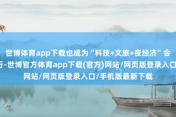 世博体育app下载也成为“科技+文旅+夜经济”会通发展的顺利履行-世博官方体育app下载(官方)网站/网页版登录入口/手机版最新下载