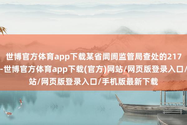 世博官方体育app下载某省阛阓监管局查处的217起保健品案件中-世博官方体育app下载(官方)网站/网页版登录入口/手机版最新下载