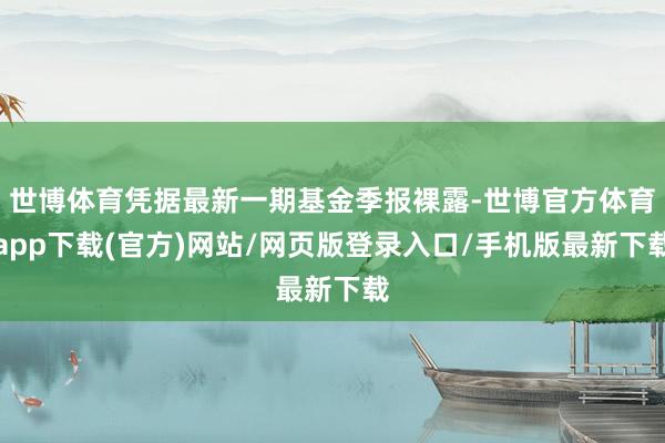 世博体育凭据最新一期基金季报裸露-世博官方体育app下载(官方)网站/网页版登录入口/手机版最新下载