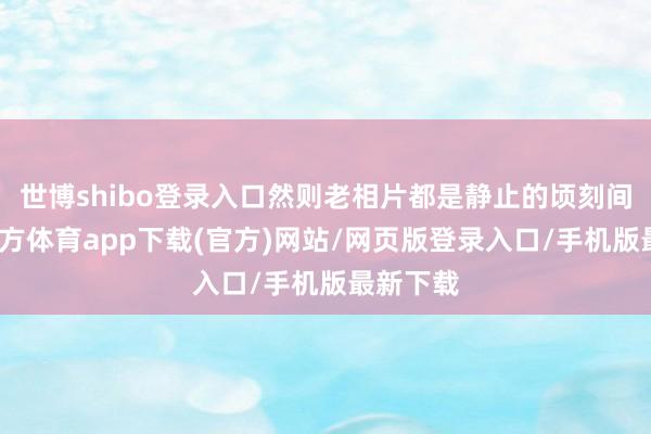 世博shibo登录入口然则老相片都是静止的顷刻间-世博官方体育app下载(官方)网站/网页版登录入口/手机版最新下载