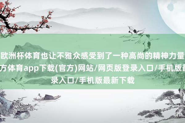 欧洲杯体育也让不雅众感受到了一种高尚的精神力量-世博官方体育app下载(官方)网站/网页版登录入口/手机版最新下载