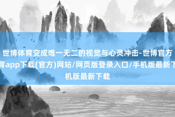 世博体育变成唯一无二的视觉与心灵冲击-世博官方体育app下载(官方)网站/网页版登录入口/手机版最新下载