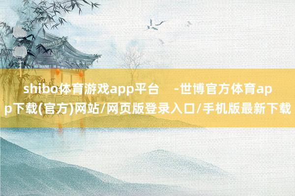 shibo体育游戏app平台    -世博官方体育app下载(官方)网站/网页版登录入口/手机版最新下载