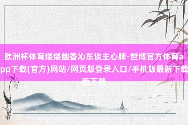 欧洲杯体育缕缕幽香沁东谈主心脾-世博官方体育app下载(官方)网站/网页版登录入口/手机版最新下载