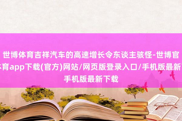 世博体育吉祥汽车的高速增长令东谈主骇怪-世博官方体育app下载(官方)网站/网页版登录入口/手机版最新下载