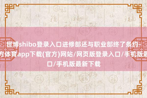 世博shibo登录入口进修部还与职业部终了条约-世博官方体育app下载(官方)网站/网页版登录入口/手机版最新下载