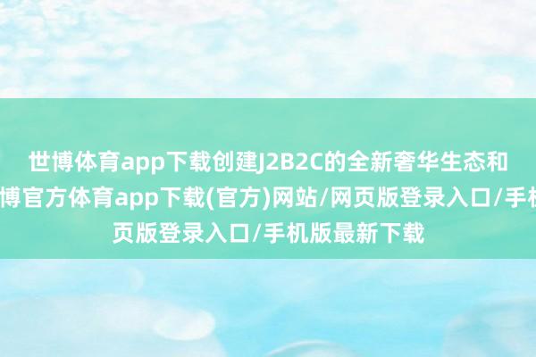 世博体育app下载创建J2B2C的全新奢华生态和业务模子-世博官方体育app下载(官方)网站/网页版登录入口/手机版最新下载