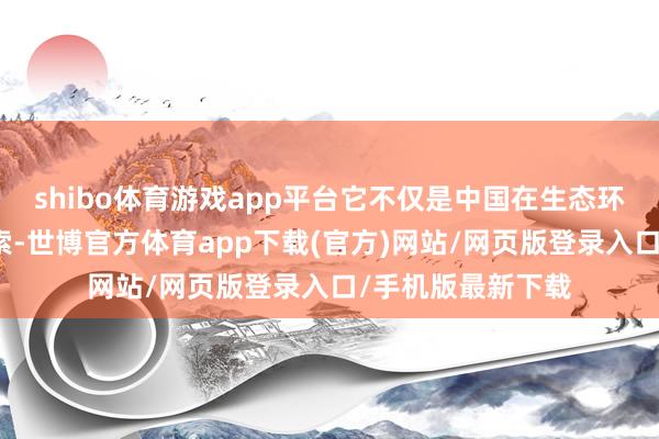 shibo体育游戏app平台它不仅是中国在生态环保界限的革命探索-世博官方体育app下载(官方)网站/网页版登录入口/手机版最新下载