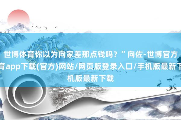 世博体育你以为向家差那点钱吗？”向佐-世博官方体育app下载(官方)网站/网页版登录入口/手机版最新下载