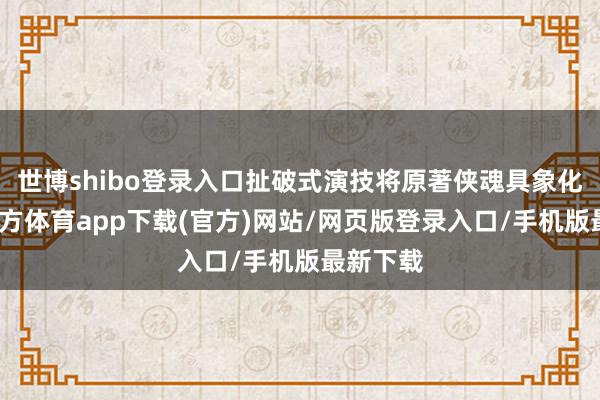 世博shibo登录入口扯破式演技将原著侠魂具象化-世博官方体育app下载(官方)网站/网页版登录入口/手机版最新下载