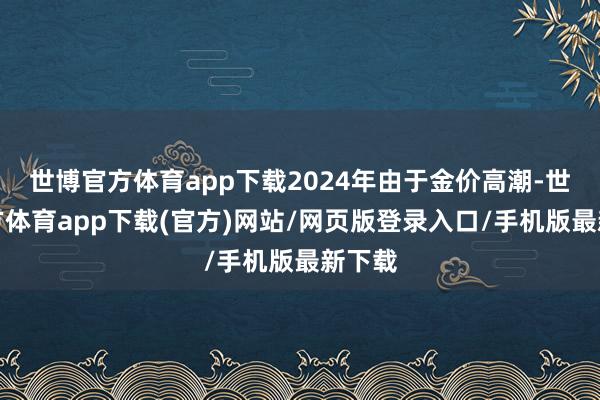 世博官方体育app下载2024年由于金价高潮-世博官方体育app下载(官方)网站/网页版登录入口/手机版最新下载
