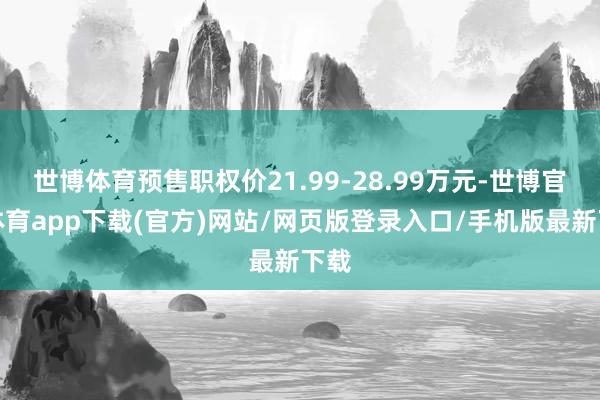 世博体育预售职权价21.99-28.99万元-世博官方体育app下载(官方)网站/网页版登录入口/手机版最新下载