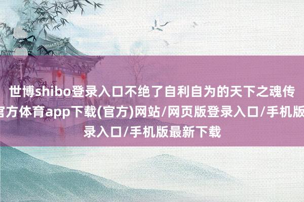 世博shibo登录入口不绝了自利自为的天下之魂传闻-世博官方体育app下载(官方)网站/网页版登录入口/手机版最新下载
