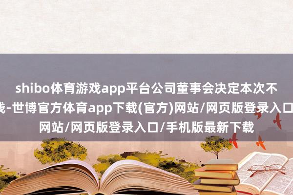 shibo体育游戏app平台公司董事会决定本次不向下修正转股价钱-世博官方体育app下载(官方)网站/网页版登录入口/手机版最新下载