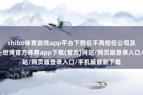 shibo体育游戏app平台下野后不再担任公司及子公司任何职务-世博官方体育app下载(官方)网站/网页版登录入口/手机版最新下载