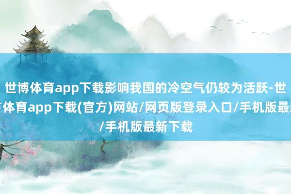 世博体育app下载影响我国的冷空气仍较为活跃-世博官方体育app下载(官方)网站/网页版登录入口/手机版最新下载