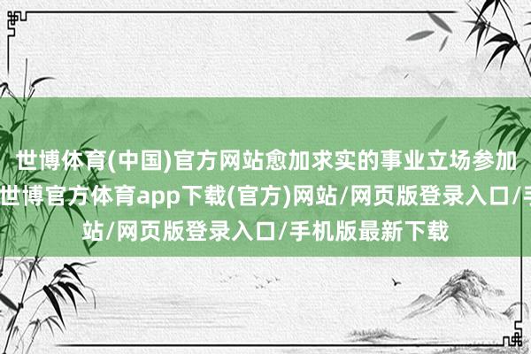 世博体育(中国)官方网站愈加求实的事业立场参加到各项事业中-世博官方体育app下载(官方)网站/网页版登录入口/手机版最新下载