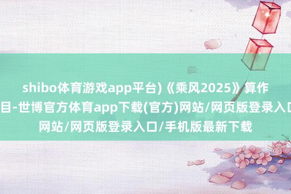 shibo体育游戏app平台)《乘风2025》算作一档自带热度的节目-世博官方体育app下载(官方)网站/网页版登录入口/手机版最新下载