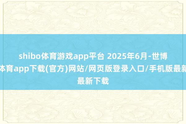 shibo体育游戏app平台 　　2025年6月-世博官方体育app下载(官方)网站/网页版登录入口/手机版最新下载