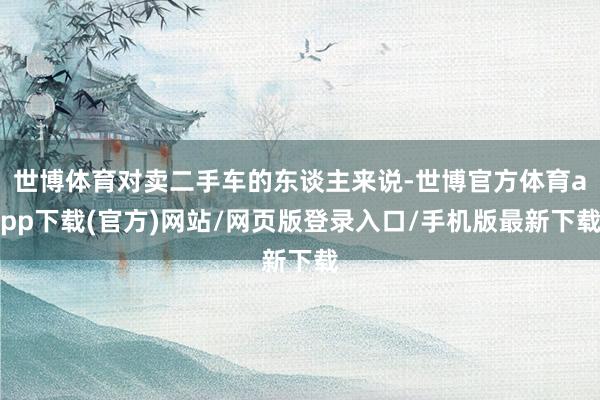 世博体育对卖二手车的东谈主来说-世博官方体育app下载(官方)网站/网页版登录入口/手机版最新下载