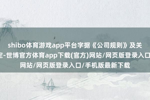 shibo体育游戏app平台字据《公司规则》及关连法律律例的限定-世博官方体育app下载(官方)网站/网页版登录入口/手机版最新下载