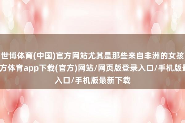 世博体育(中国)官方网站尤其是那些来自非洲的女孩-世博官方体育app下载(官方)网站/网页版登录入口/手机版最新下载