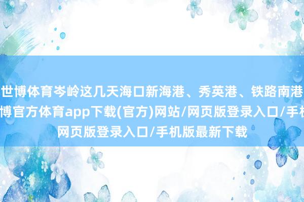 世博体育岑岭这几天海口新海港、秀英港、铁路南港尚多余票-世博官方体育app下载(官方)网站/网页版登录入口/手机版最新下载