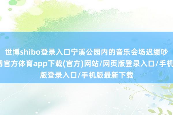 世博shibo登录入口宁溪公园内的音乐会场迟缓吵杂起来-世博官方体育app下载(官方)网站/网页版登录入口/手机版最新下载