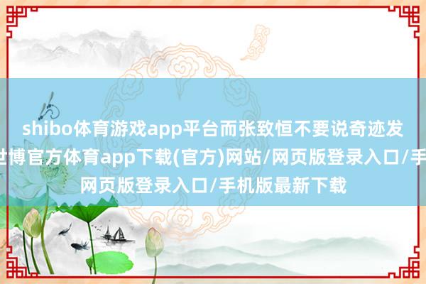 shibo体育游戏app平台而张致恒不要说奇迹发展堕入谷底-世博官方体育app下载(官方)网站/网页版登录入口/手机版最新下载