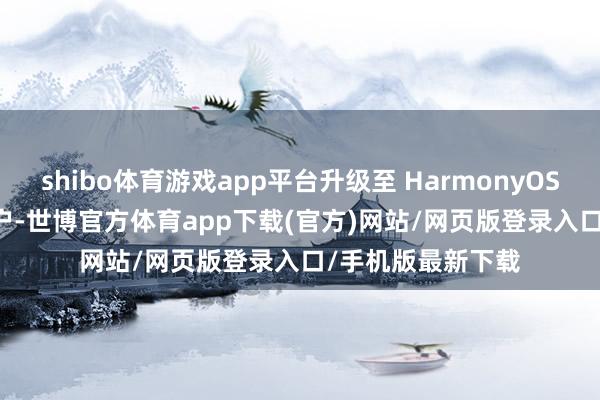 shibo体育游戏app平台升级至 HarmonyOS NEXT 版块的用户-世博官方体育app下载(官方)网站/网页版登录入口/手机版最新下载