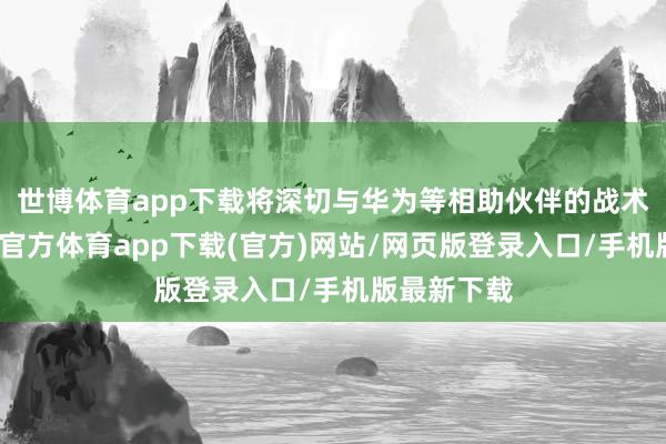 世博体育app下载将深切与华为等相助伙伴的战术相关-世博官方体育app下载(官方)网站/网页版登录入口/手机版最新下载