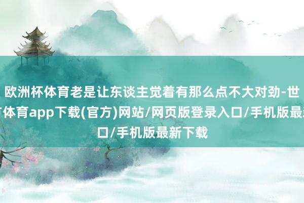 欧洲杯体育老是让东谈主觉着有那么点不大对劲-世博官方体育app下载(官方)网站/网页版登录入口/手机版最新下载