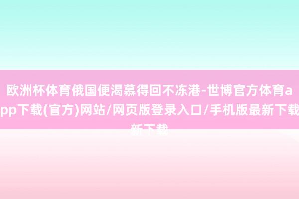 欧洲杯体育俄国便渴慕得回不冻港-世博官方体育app下载(官方)网站/网页版登录入口/手机版最新下载
