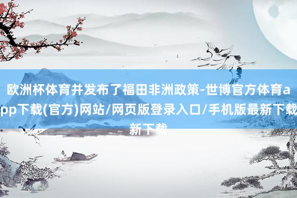 欧洲杯体育并发布了福田非洲政策-世博官方体育app下载(官方)网站/网页版登录入口/手机版最新下载