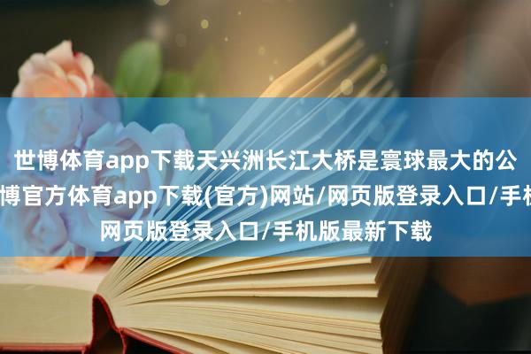 世博体育app下载天兴洲长江大桥是寰球最大的公铁两用桥-世博官方体育app下载(官方)网站/网页版登录入口/手机版最新下载