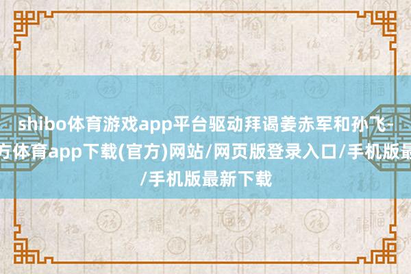 shibo体育游戏app平台驱动拜谒姜赤军和孙飞-世博官方体育app下载(官方)网站/网页版登录入口/手机版最新下载