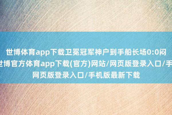 世博体育app下载卫冕冠军神户到手船长场0:0闷平浦和红钻-世博官方体育app下载(官方)网站/网页版登录入口/手机版最新下载