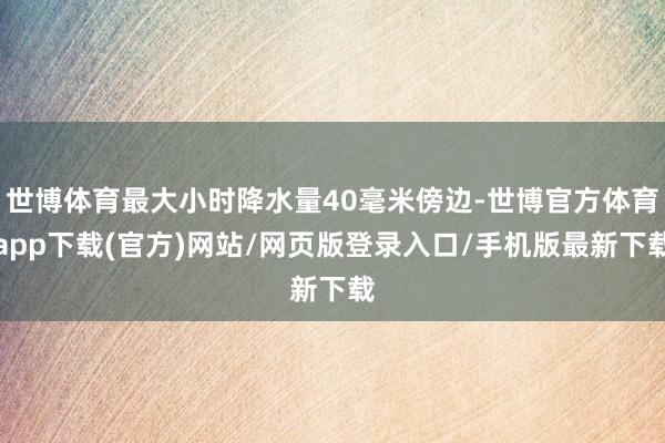 世博体育最大小时降水量40毫米傍边-世博官方体育app下载(官方)网站/网页版登录入口/手机版最新下载