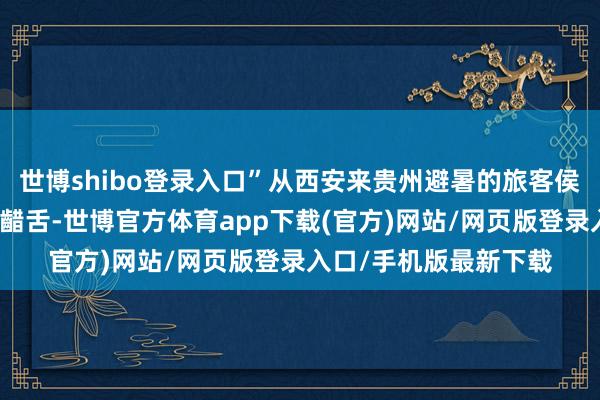 世博shibo登录入口”从西安来贵州避暑的旅客侯先生对云峰屯堡拍桌齰舌-世博官方体育app下载(官方)网站/网页版登录入口/手机版最新下载