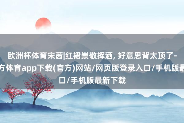 欧洲杯体育宋茜|红裙崇敬挥洒, 好意思背太顶了-世博官方体育app下载(官方)网站/网页版登录入口/手机版最新下载