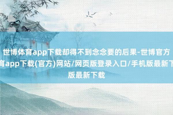 世博体育app下载却得不到念念要的后果-世博官方体育app下载(官方)网站/网页版登录入口/手机版最新下载