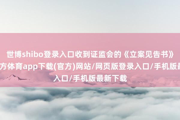 世博shibo登录入口收到证监会的《立案见告书》-世博官方体育app下载(官方)网站/网页版登录入口/手机版最新下载