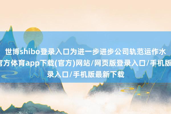 世博shibo登录入口为进一步进步公司轨范运作水平-世博官方体育app下载(官方)网站/网页版登录入口/手机版最新下载