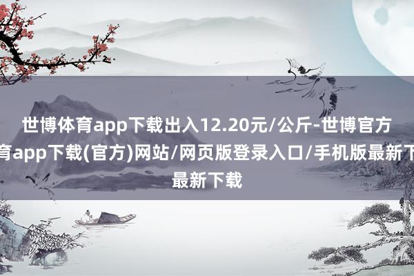 世博体育app下载出入12.20元/公斤-世博官方体育app下载(官方)网站/网页版登录入口/手机版最新下载
