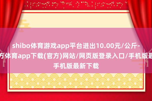shibo体育游戏app平台进出10.00元/公斤-世博官方体育app下载(官方)网站/网页版登录入口/手机版最新下载
