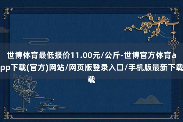 世博体育最低报价11.00元/公斤-世博官方体育app下载(官方)网站/网页版登录入口/手机版最新下载